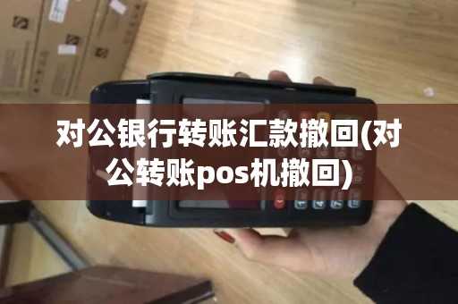 对公银行转账汇款撤回(对公转账pos机撤回)