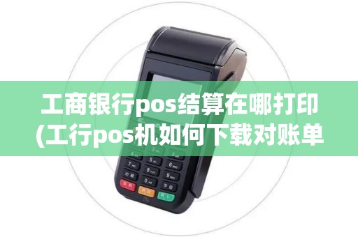 工商银行pos结算在哪打印(工行pos机如何下载对账单)
