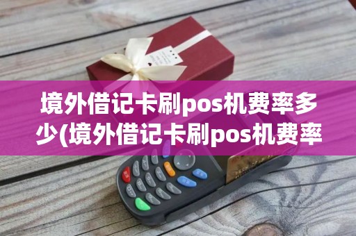 境外借记卡刷pos机费率多少(境外借记卡刷pos机费率)