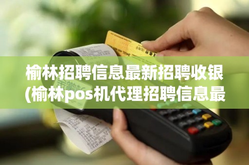 榆林招聘信息最新招聘收银(榆林pos机代理招聘信息最新)