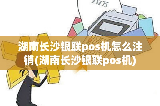湖南长沙银联pos机怎么注销(湖南长沙银联pos机)
