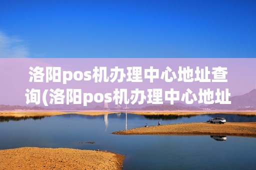 洛阳pos机办理中心地址查询(洛阳pos机办理中心地址)