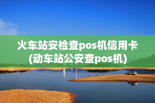 火车站安检查pos机信用卡(动车站公安查pos机)