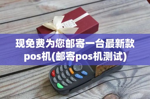 现免费为您邮寄一台最新款pos机(邮寄pos机测试)