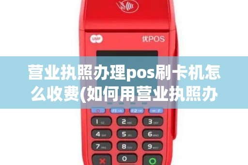 营业执照办理pos刷卡机怎么收费(如何用营业执照办pos机)