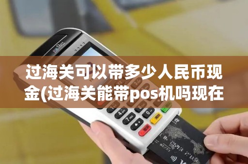 过海关可以带多少人民币现金(过海关能带pos机吗现在)