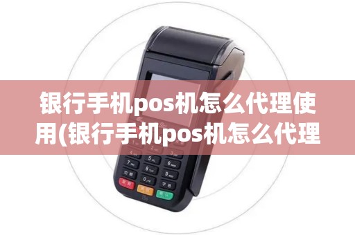 银行手机pos机怎么代理使用(银行手机pos机怎么代理)