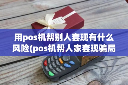 用pos机帮别人套现有什么风险(pos机帮人家套现骗局)