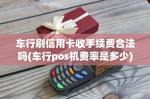 车行刷信用卡收手续费合法吗(车行pos机费率是多少)