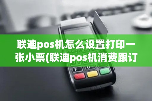 联迪pos机怎么设置打印一张小票(联迪pos机消费跟订单)