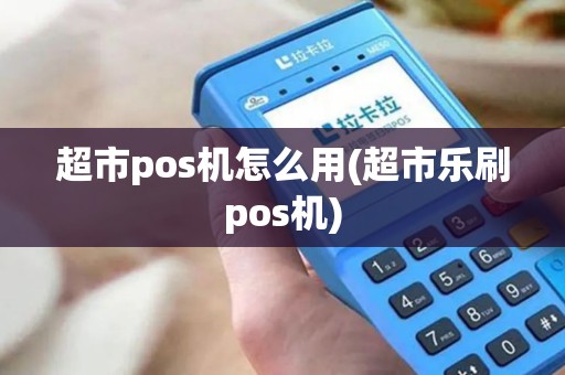 超市pos机怎么用(超市乐刷pos机)