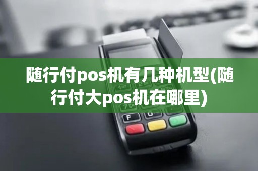 随行付pos机有几种机型(随行付大pos机在哪里)