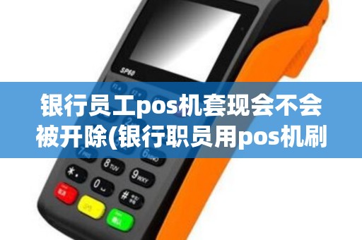 银行员工pos机套现会不会被开除(银行职员用pos机刷卡)