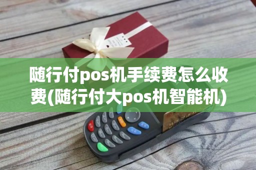 随行付pos机手续费怎么收费(随行付大pos机智能机)