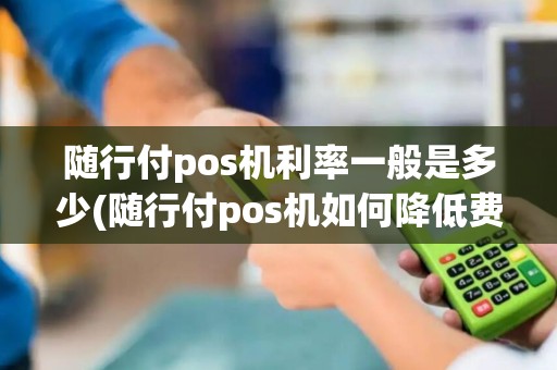 随行付pos机利率一般是多少(随行付pos机如何降低费率)