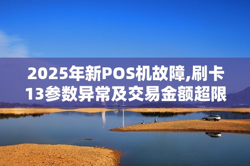 2025年新POS机故障,刷卡13参数异常及交易金额超限处理