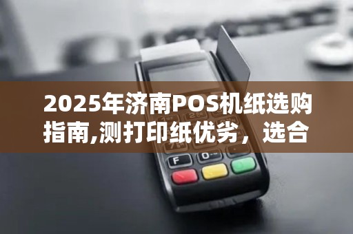 2025年济南POS机纸选购指南,测打印纸优劣，选合适尺寸