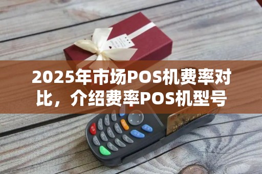 2025年市场POS机费率对比,介绍费率POS机型号