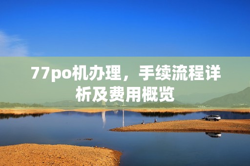 77po机办理,手续流程详析及费用概览
