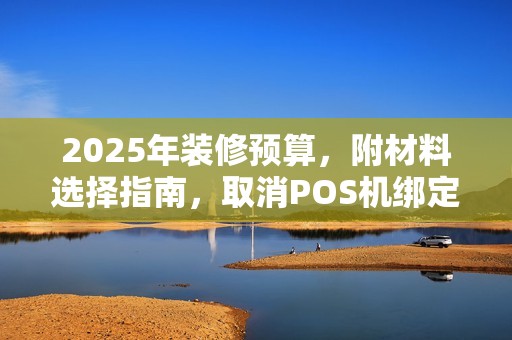 2025年装修预算，附材料选择指南，取消POS机绑定作
