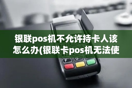 银联pos机不允许持卡人该怎么办(银联卡pos机无法使用)