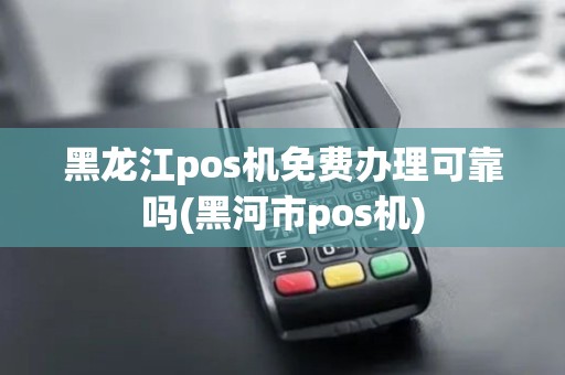 黑龙江pos机免费办理可靠吗(黑河市pos机)