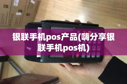 银联手机pos产品(嗨分享银联手机pos机)