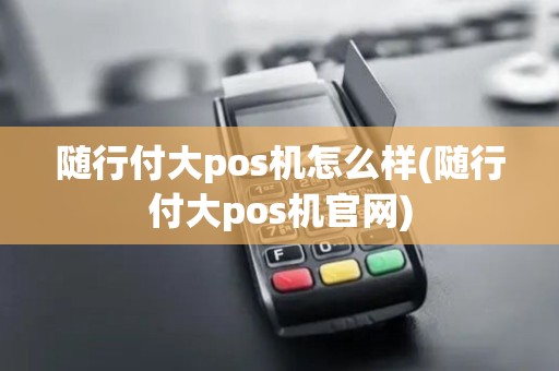 随行付大pos机怎么样(随行付大pos机官网)