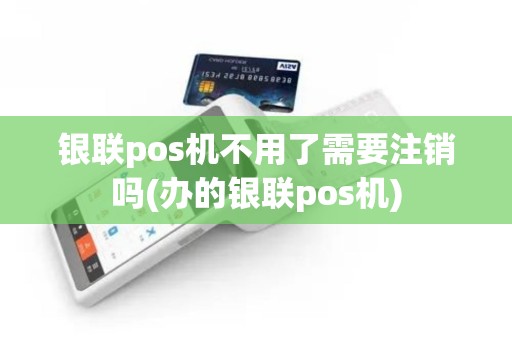 银联pos机不用了需要注销吗(办的银联pos机)