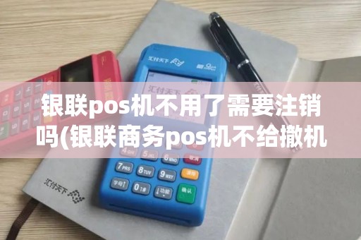 银联pos机不用了需要注销吗(银联商务pos机不给撤机)