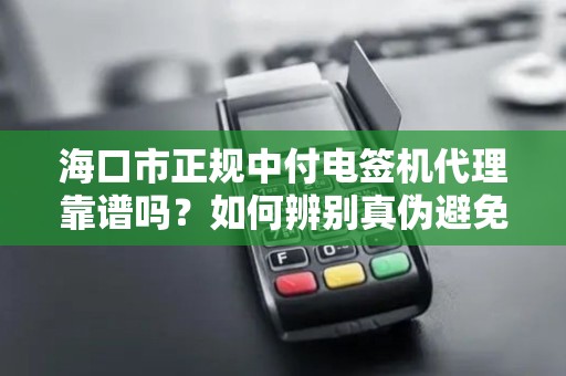 海口市正规中付电签机代理靠谱吗？如何辨别真伪避免踩坑？
