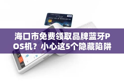 海口市免费领取品牌蓝牙POS机?小心这5个隐藏陷阱!