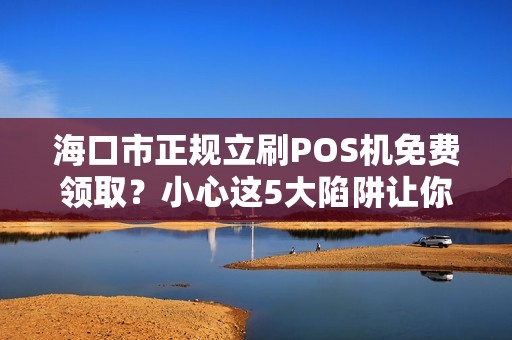 海口市正规立刷POS机免费领取?小心这5大陷阱让你得不偿失! 海口市正规立刷POS机免费领取?小心这5大陷阱让你得不偿失!