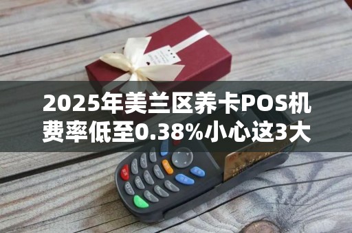 2025年美兰区养卡POS机费率低至0.38%小心这3大陷阱!
