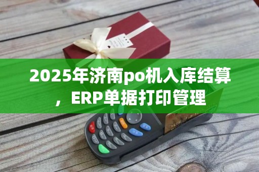 2025年济南po机入库结算，ERP单据打印管理