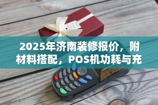 2025年济南装修报价，附材料搭配，POS机功耗与充电方式