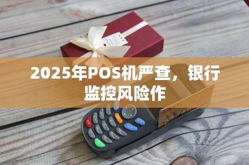 2025年POS机严查，银行监控风险作