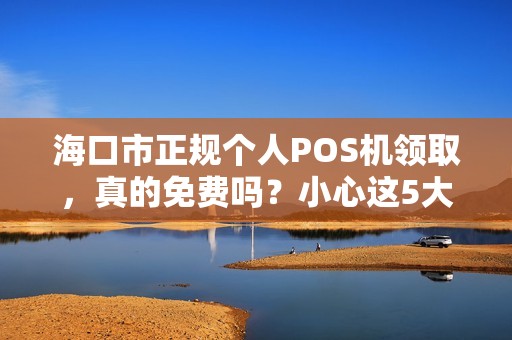 海口市正规个人POS机领取，真的免费吗？小心这5大套路！