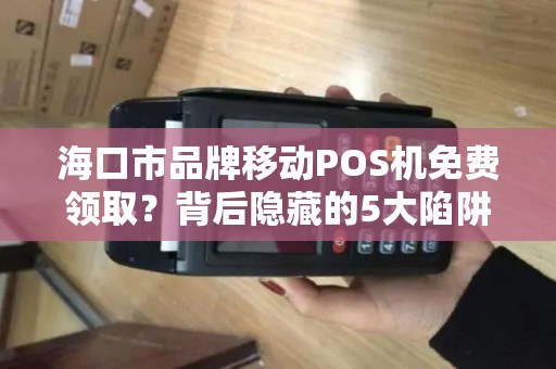 海口市品牌移动POS机免费领取?背后隐藏的5大陷阱,商家必看!