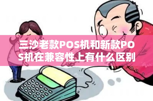 三沙老款POS机和新款POS机在兼容性上有什么区别？