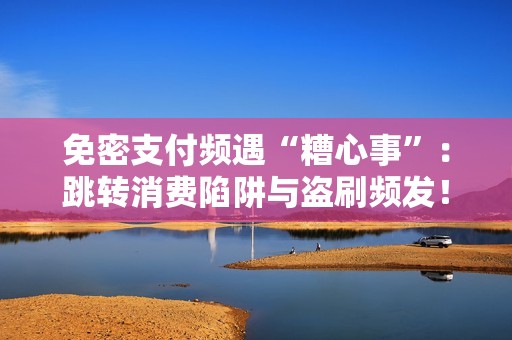 免密支付频遇“糟心事”:跳转消费陷阱与盗刷频发!