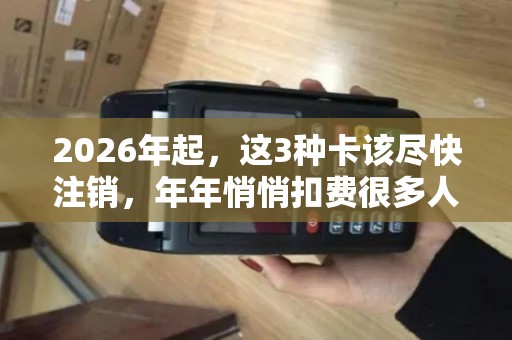 2026年起，这3种卡该尽快注销，年年悄悄扣费很多人还没当回事！