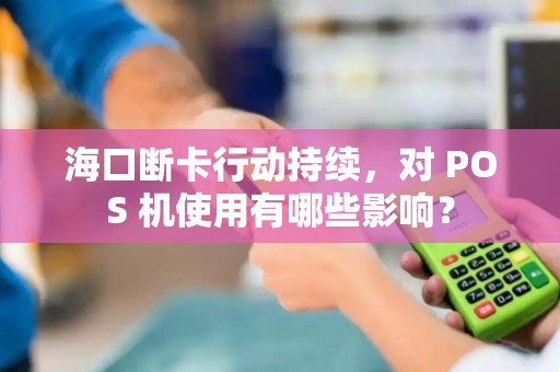海口断卡行动持续，对 POS 机使用有哪些影响？
