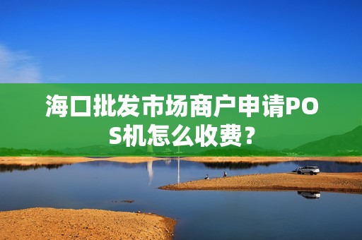 海口批发市场商户申请POS机怎么收费？