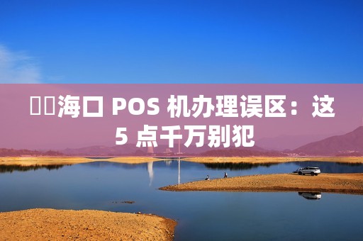 ⚠️海口 POS 机办理误区：这 5 点千万别犯