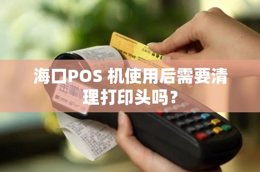 海口POS 机使用后需要清理打印头吗？