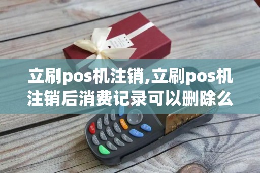 立刷pos机注销,立刷pos机注销后消费记录可以删除么