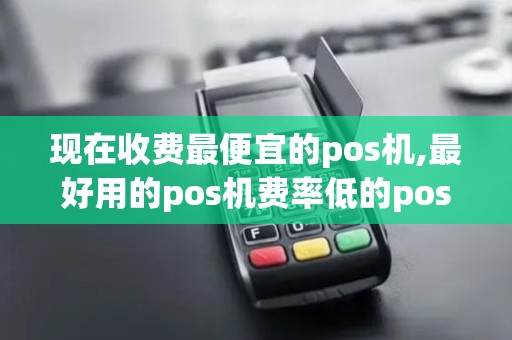现在收费最便宜的pos机,最好用的pos机费率低的pos机
