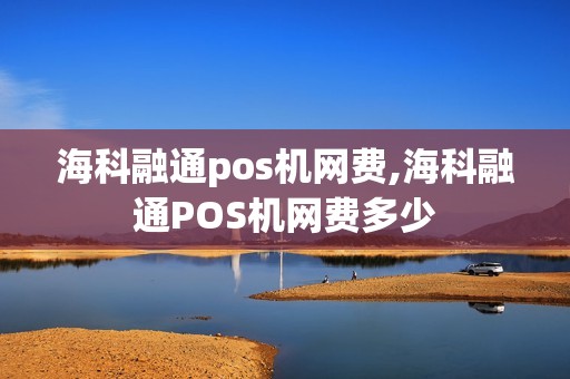 海科融通pos机网费,海科融通POS机网费多少