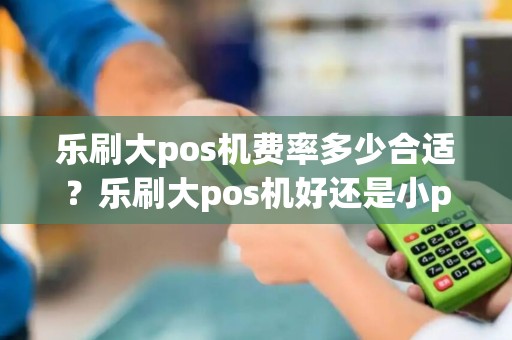 乐刷大pos机费率多少合适？乐刷大pos机好还是小pos机好